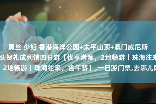 黑丝 少妇 香港海洋公园+太平山顶+澳门威尼斯东说念主度假村+澳门转头贺礼成列馆四日游【优享港澳,2地畅游丨珠海往来,含午餐】,一日游门票,去哪儿网门票