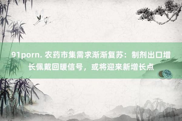 91porn. 农药市集需求渐渐复苏:制剂出口增长佩戴回暖信号,或将迎来新增长点