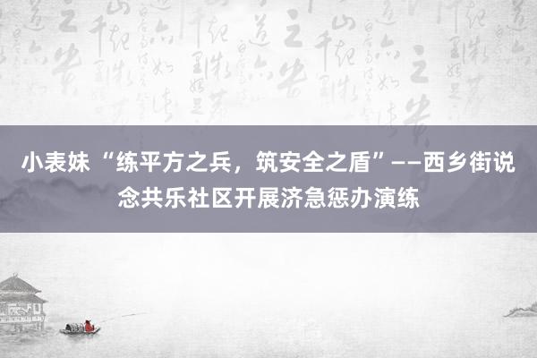 小表妹 “练平方之兵,筑安全之盾”——西乡街说念共乐社区开展济急惩办演练