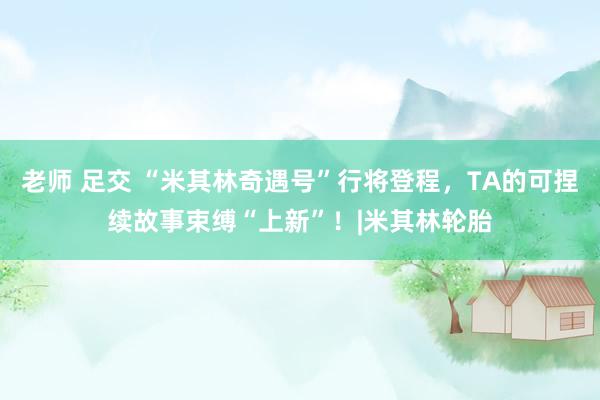 老师 足交 “米其林奇遇号”行将登程,TA的可捏续故事束缚“上新”!|米其林轮胎