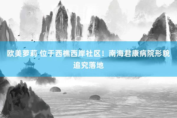 欧美萝莉 位于西樵西岸社区!南海君康病院形貌追究落地