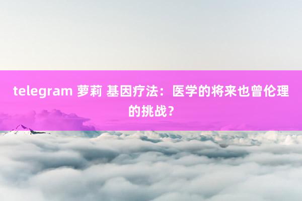 telegram 萝莉 基因疗法:医学的将来也曾伦理的挑战?