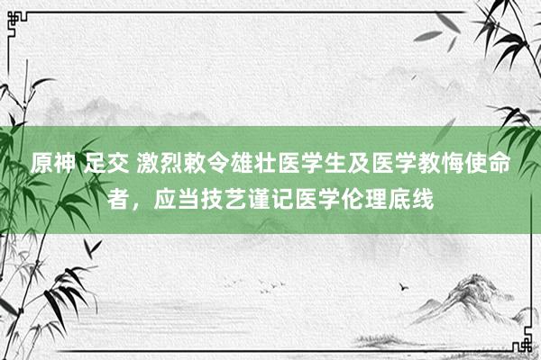 原神 足交 激烈敕令雄壮医学生及医学教悔使命者,应当技艺谨记医学伦理底线