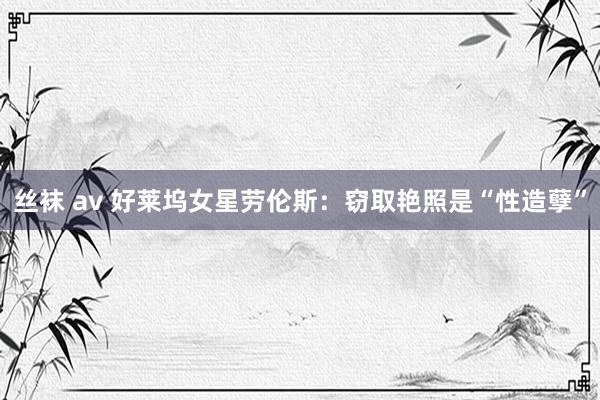 丝袜 av 好莱坞女星劳伦斯:窃取艳照是“性造孽”