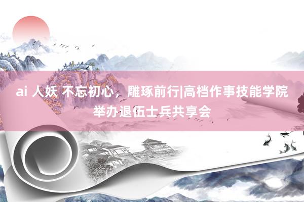 ai 人妖 不忘初心,雕琢前行|高档作事技能学院举办退伍士兵共享会