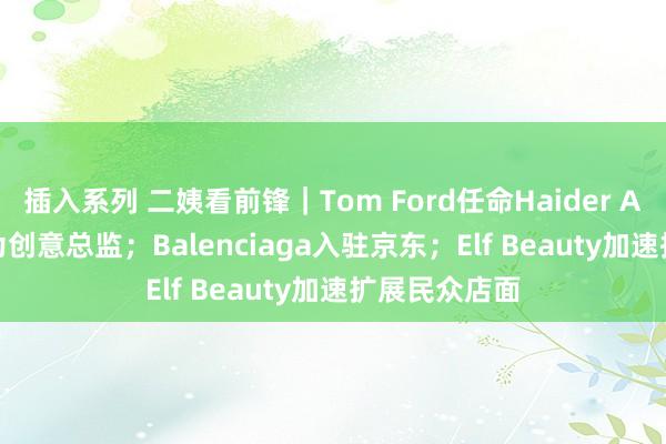 插入系列 二姨看前锋|Tom Ford任命Haider Ackermann为创意总监;Balenciaga入驻京东;Elf Beauty加速扩展民众店面