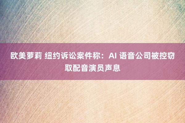 欧美萝莉 纽约诉讼案件称:AI 语音公司被控窃取配音演员声息