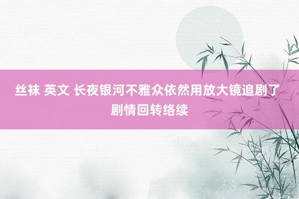 丝袜 英文 长夜银河不雅众依然用放大镜追剧了 剧情回转络续