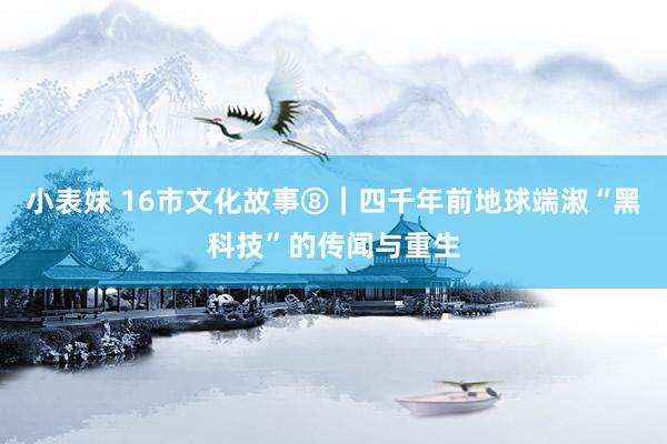 小表妹 16市文化故事⑧|四千年前地球端淑“黑科技”的传闻与重生