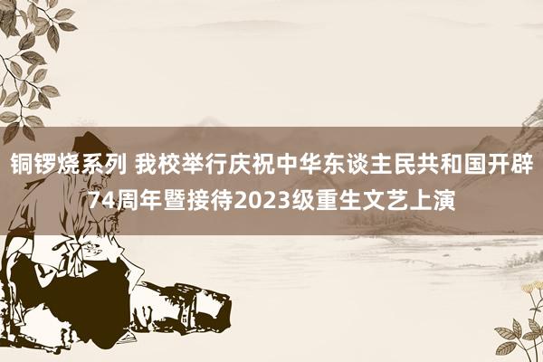 铜锣烧系列 我校举行庆祝中华东谈主民共和国开辟74周年暨接待2023级重生文艺上演