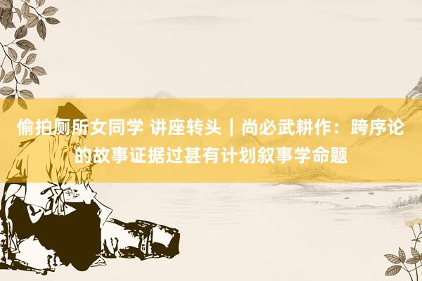 偷拍厕所女同学 讲座转头｜尚必武耕作：跨序论的故事证据过甚有计划叙事学命题