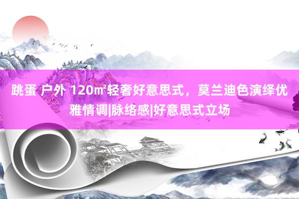 跳蛋 户外 120㎡轻奢好意思式,莫兰迪色演绎优雅情调|脉络感|好意思式立场