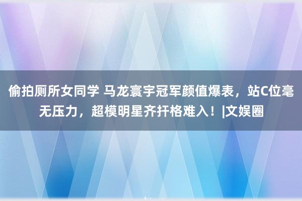 偷拍厕所女同学 马龙寰宇冠军颜值爆表，站C位毫无压力，超模明星齐扞格难入！|文娱圈