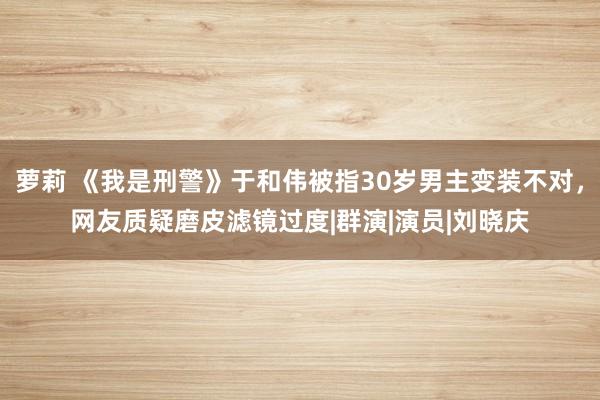 萝莉 《我是刑警》于和伟被指30岁男主变装不对,网友质疑磨皮滤镜过度|群演|演员|刘晓庆