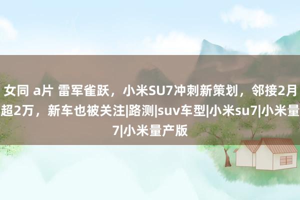 女同 a片 雷军雀跃,小米SU7冲刺新策划,邻接2月委用超2万,新车也被关注|路测|suv车型|小米su7|小米量产版