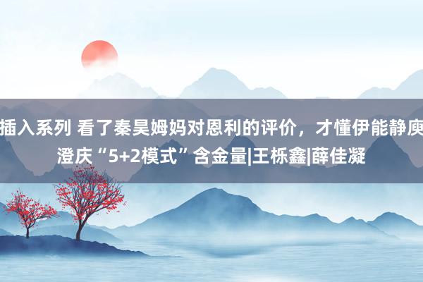 插入系列 看了秦昊姆妈对恩利的评价,才懂伊能静庾澄庆“5+2模式”含金量|王栎鑫|薛佳凝