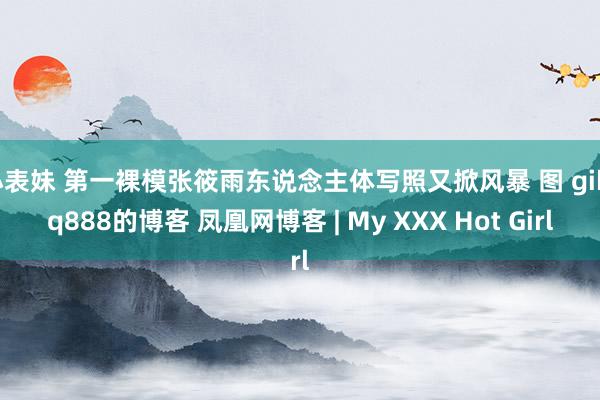 小表妹 第一裸模张筱雨东说念主体写照又掀风暴 图 gikrq888的博客 凤凰网博客 | My XXX Hot Girl