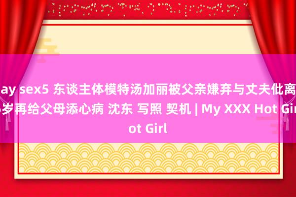 gay sex5 东谈主体模特汤加丽被父亲嫌弃与丈夫仳离46岁再给父母添心病 沈东 写照 契机 | My XXX Hot Girl