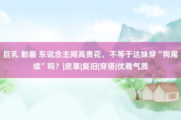 巨乳 動画 东说念主间高贵花,不等于达妹穿“狗尾续”吗?|皮草|复旧|穿搭|优雅气质
