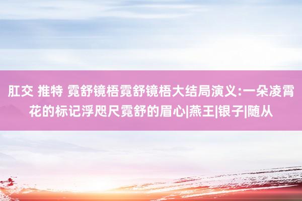 肛交 推特 霓舒镜梧霓舒镜梧大结局演义:一朵凌霄花的标记浮咫尺霓舒的眉心|燕王|银子|随从