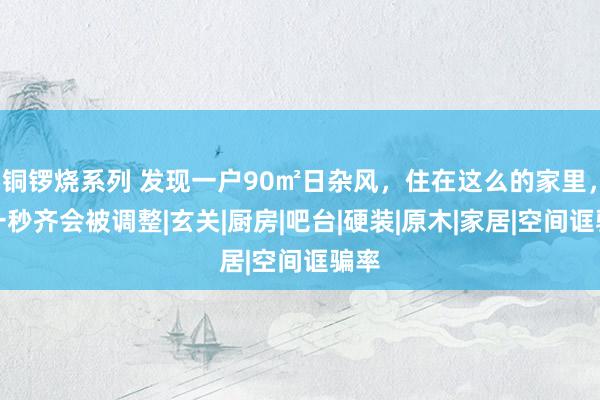 铜锣烧系列 发现一户90㎡日杂风,住在这么的家里,每一秒齐会被调整|玄关|厨房|吧台|硬装|原木|家居|空间诓骗率