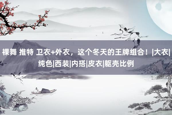 裸舞 推特 卫衣+外衣,这个冬天的王牌组合!|大衣|纯色|西装|内搭|皮衣|躯壳比例