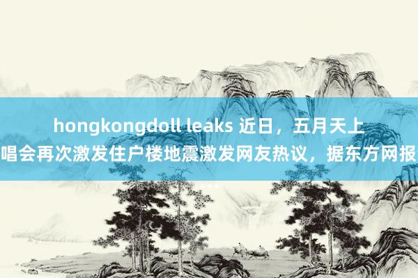 hongkongdoll leaks 近日,五月天上海演唱会再次激发住户楼地震激发网友热议,据东方网报谈…