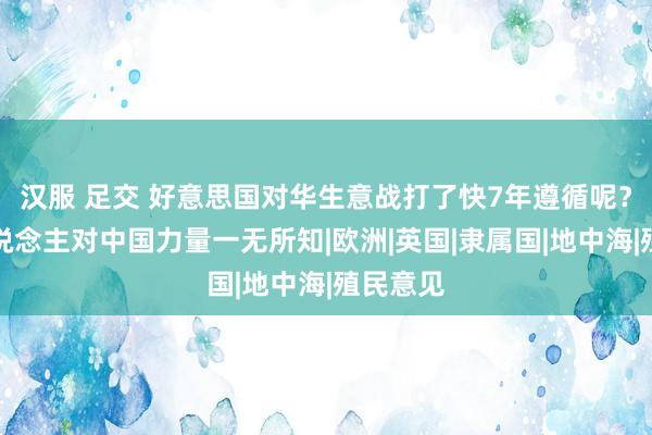 汉服 足交 好意思国对华生意战打了快7年遵循呢？有些东说念主对中国力量一无所知|欧洲|英国|隶属国|地中海|殖民意见