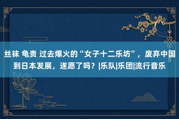 丝袜 龟责 过去爆火的“女子十二乐坊”,废弃中国到日本发展,遂愿了吗?|乐队|乐团|流行音乐