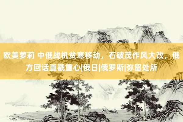 欧美萝莉 中俄战机贫寒移动,石破茂作风大改,俄方回话直戳重心|俄日|俄罗斯|弥留处所