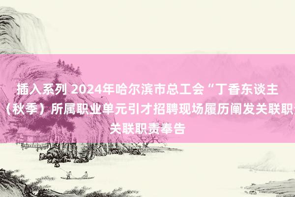 插入系列 2024年哈尔滨市总工会“丁香东谈主才周”(秋季)所属职业单元引才招聘现场履历阐发关联职责奉告