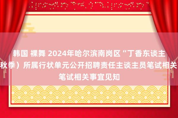 韩国 裸舞 2024年哈尔滨南岗区“丁香东谈主才周”(秋季)所属行状单元公开招聘责任主谈主员笔试相关事宜见知