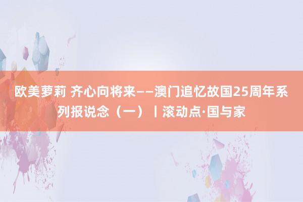 欧美萝莉 齐心向将来——澳门追忆故国25周年系列报说念(一)丨滚动点·国与家