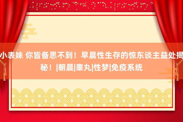 小表妹 你皆备思不到！早晨性生存的惊东谈主益处揭秘！|朝晨|睾丸|性梦|免疫系统