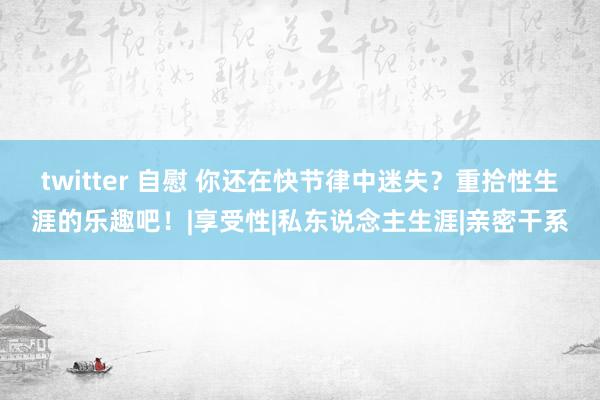 twitter 自慰 你还在快节律中迷失?重拾性生涯的乐趣吧!|享受性|私东说念主生涯|亲密干系