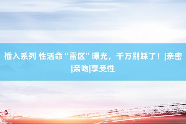 插入系列 性活命“雷区”曝光,千万别踩了!|亲密|亲吻|享受性