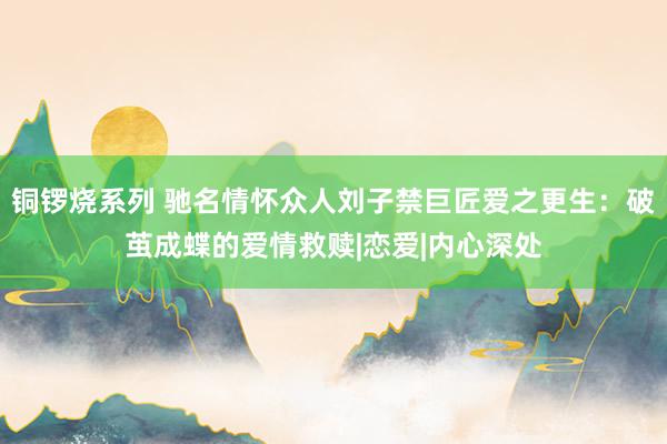 铜锣烧系列 驰名情怀众人刘子禁巨匠爱之更生：破茧成蝶的爱情救赎|恋爱|内心深处