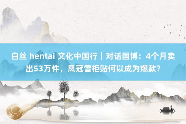 白丝 hentai 文化中国行｜对话国博：4个月卖出53万件，凤冠雪柜贴何以成为爆款？