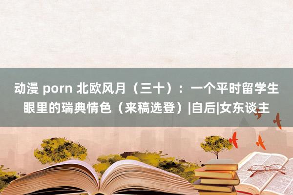 动漫 porn 北欧风月（三十）：一个平时留学生眼里的瑞典情色（来稿选登）|自后|女东谈主
