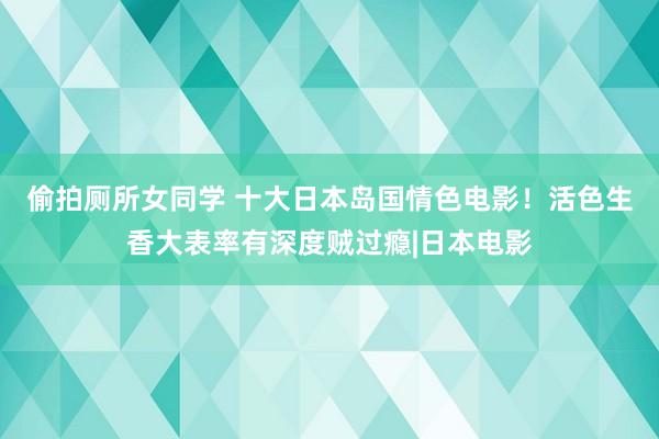 偷拍厕所女同学 十大日本岛国情色电影!活色生香大表率有深度贼过瘾|日本电影