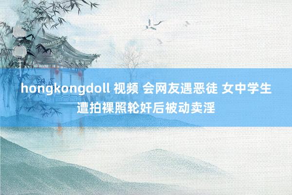 hongkongdoll 视频 会网友遇恶徒 女中学生遭拍裸照轮奸后被动卖淫