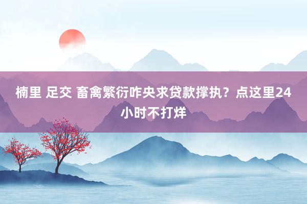 楠里 足交 畜禽繁衍咋央求贷款撑执?点这里24小时不打烊
