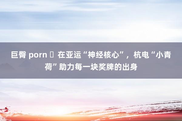 巨臀 porn ​在亚运“神经核心”，杭电“小青荷”助力每一块奖牌的出身
