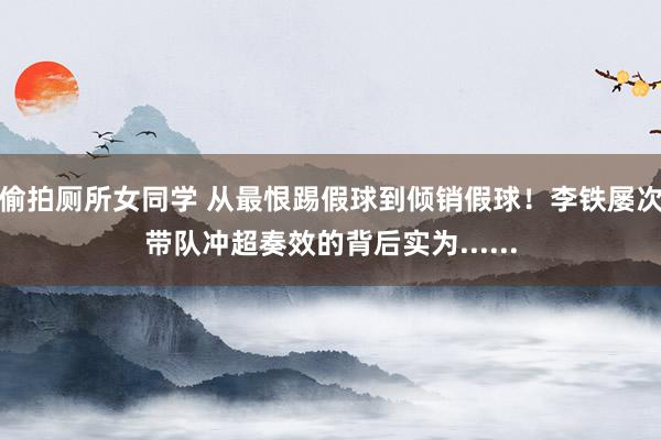 偷拍厕所女同学 从最恨踢假球到倾销假球!李铁屡次带队冲超奏效的背后实为......