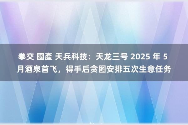 拳交 國產 天兵科技:天龙三号 2025 年 5 月酒泉首飞,得手后贪图安排五次生意任务
