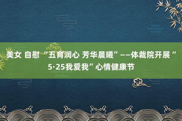 美女 自慰 “五育润心 芳华晨曦”——体裁院开展“5·25我爱我”心情健康节