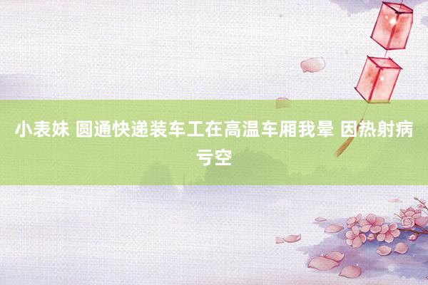 小表妹 圆通快递装车工在高温车厢我晕 因热射病亏空