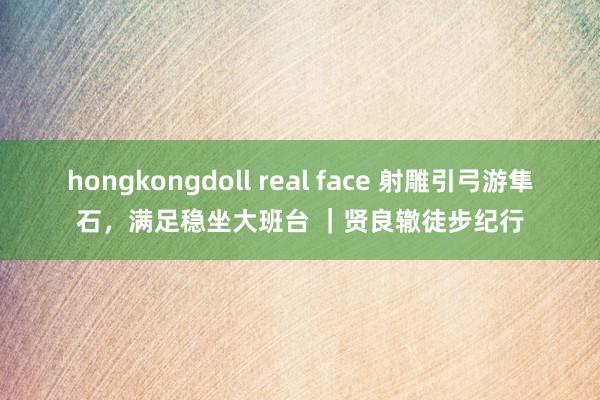 hongkongdoll real face 射雕引弓游隼石,满足稳坐大班台 |贤良辙徒步纪行
