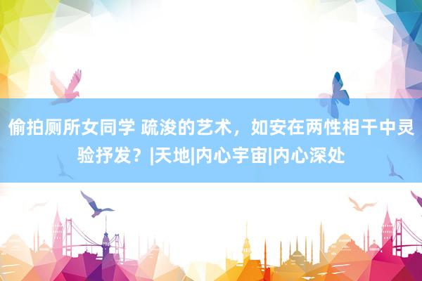 偷拍厕所女同学 疏浚的艺术,如安在两性相干中灵验抒发?|天地|内心宇宙|内心深处