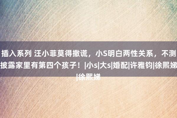 插入系列 汪小菲莫得撒谎,小S明白两性关系,不测披露家里有第四个孩子!|小s|大s|婚配|许雅钧|徐熙娣